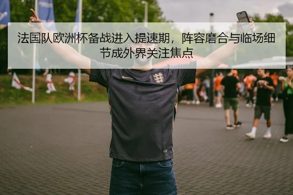 法国队欧洲杯备战进入提速期，阵容磨合与临场细节成外界关注焦点